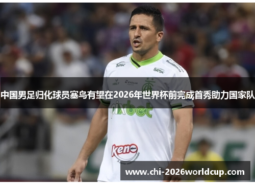 中国男足归化球员塞鸟有望在2026年世界杯前完成首秀助力国家队