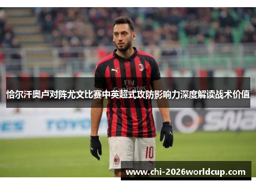 恰尔汗奥卢对阵尤文比赛中英超式攻防影响力深度解读战术价值 恰尔汗奥卢对阵尤文比赛中英超式攻防影响力深度解读战术价值
