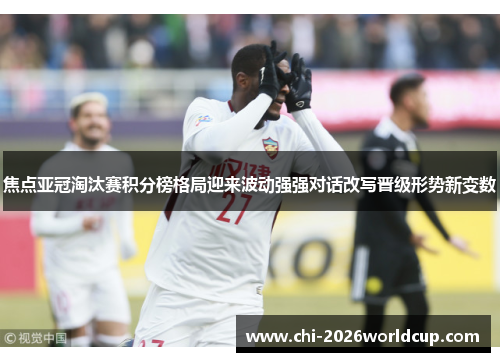 焦点亚冠淘汰赛积分榜格局迎来波动强强对话改写晋级形势新变数
